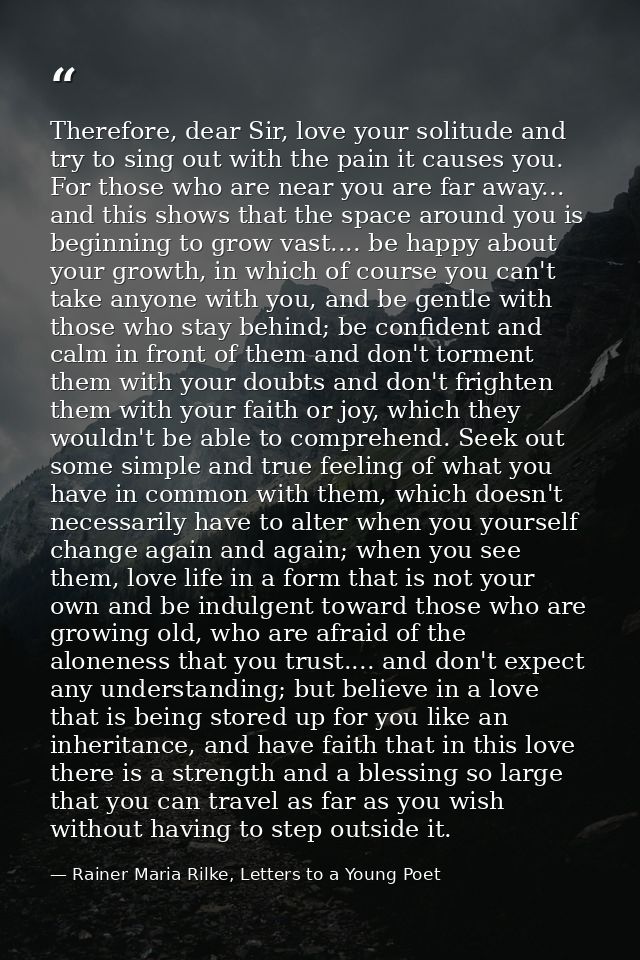 Therefore, dear Sir, love your solitude and try to sing out with the pain it causes you. For those who are near you are  — Rainer Maria Rilke, Letters to a Young Poet