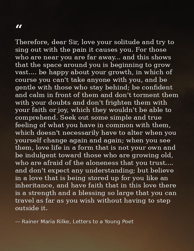Therefore, dear Sir, love your solitude and try to sing out with the pain it causes you. For those who are near you are  — Rainer Maria Rilke, Letters to a Young Poet