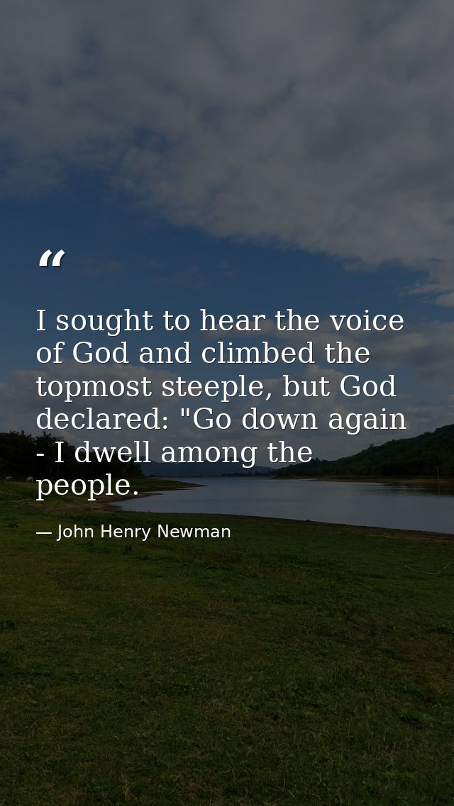 I sought to hear the voice of God and climbed the topmost steeple, but God declared: "Go down again - I dwell among the  — John Henry Newman