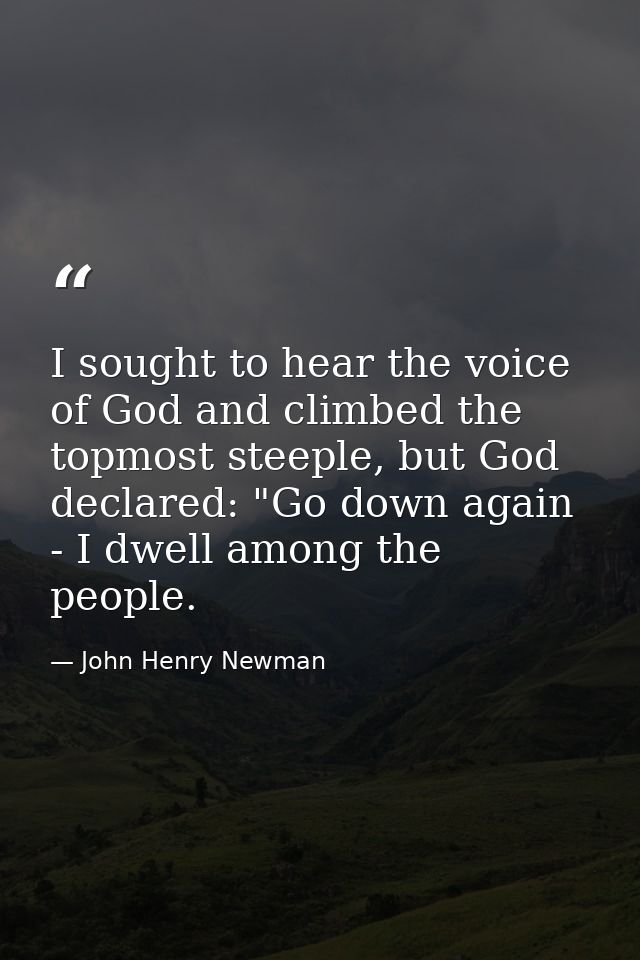 I sought to hear the voice of God and climbed the topmost steeple, but God declared: "Go down again - I dwell among the  — John Henry Newman