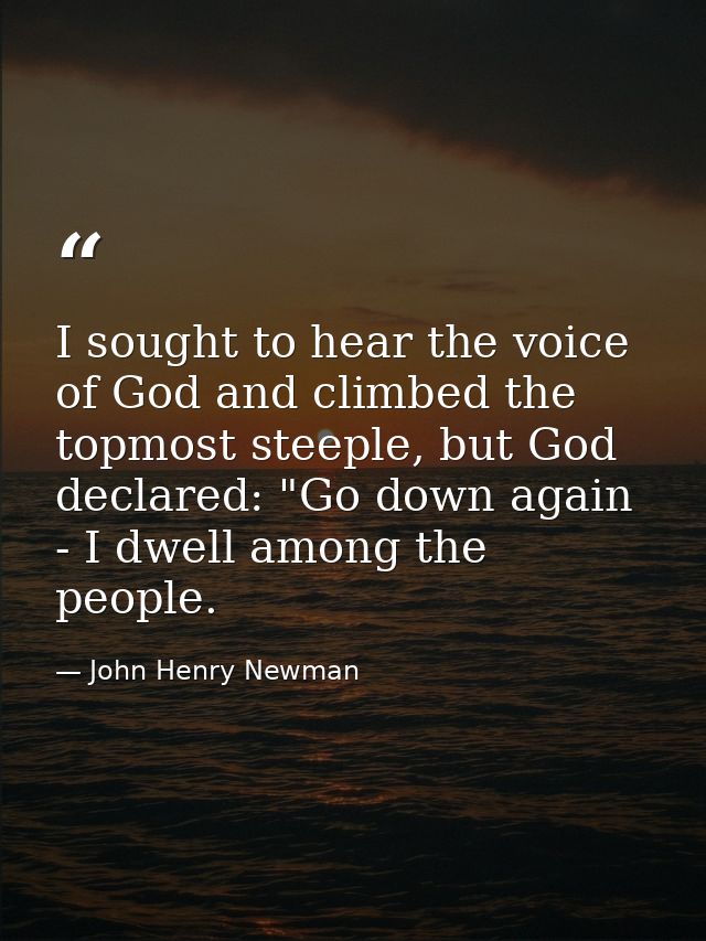 I sought to hear the voice of God and climbed the topmost steeple, but God declared: "Go down again - I dwell among the  — John Henry Newman