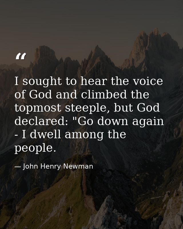 I sought to hear the voice of God and climbed the topmost steeple, but God declared: "Go down again - I dwell among the  — John Henry Newman