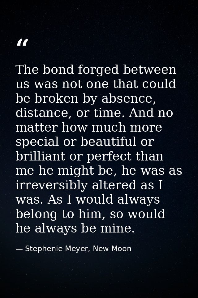 The bond forged between us was not one that could be broken by absence, distance, or time. And no matter how much more s — Stephenie Meyer, New Moon
