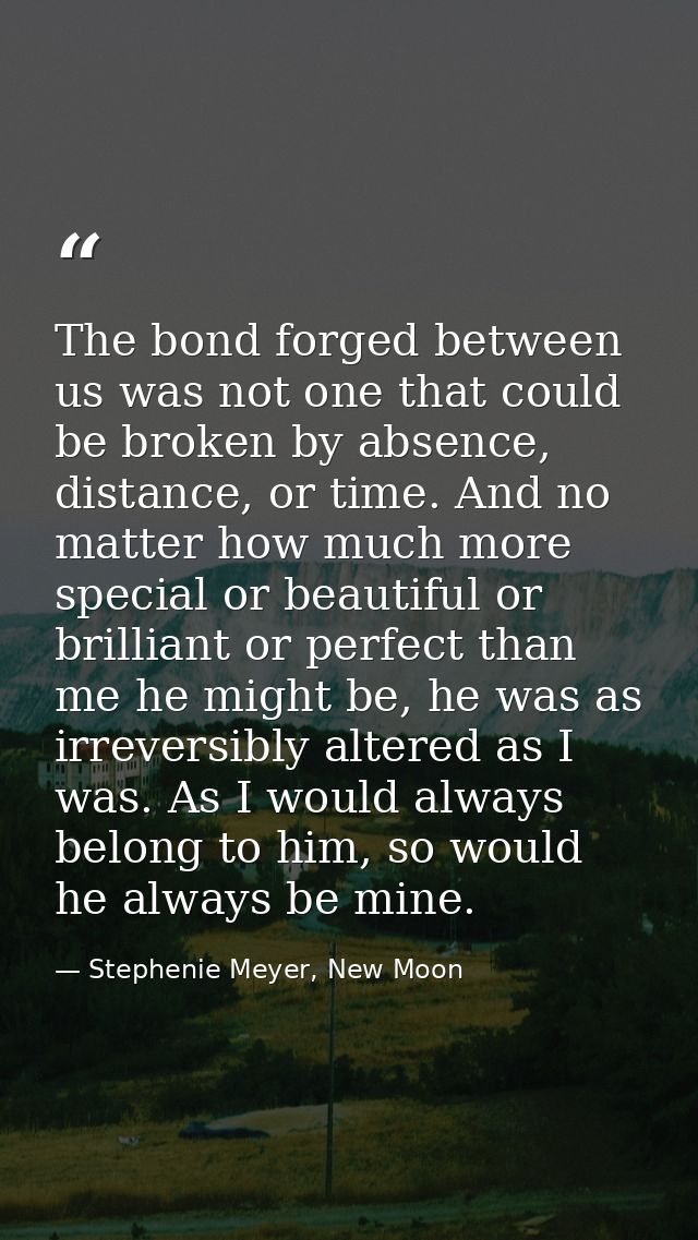 The bond forged between us was not one that could be broken by absence, distance, or time. And no matter how much more s — Stephenie Meyer, New Moon