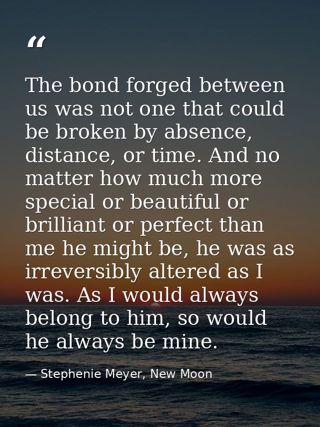 The bond forged between us was not one that could be broken by absence, distance, or time. And no matter how much more s — Stephenie Meyer, New Moon
