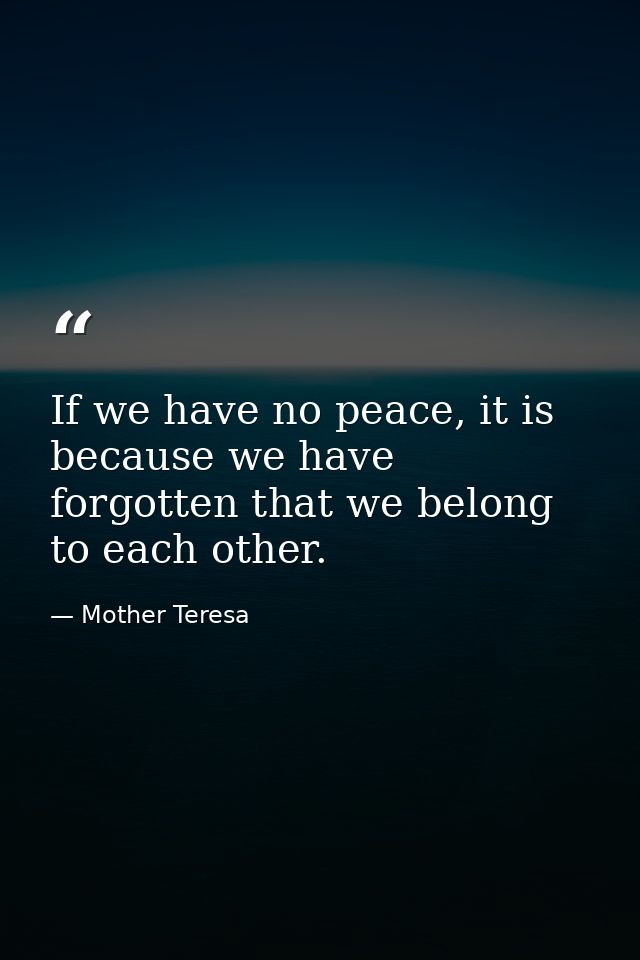 If we have no peace, it is because we have forgotten that we belong to each other. — Mother Teresa