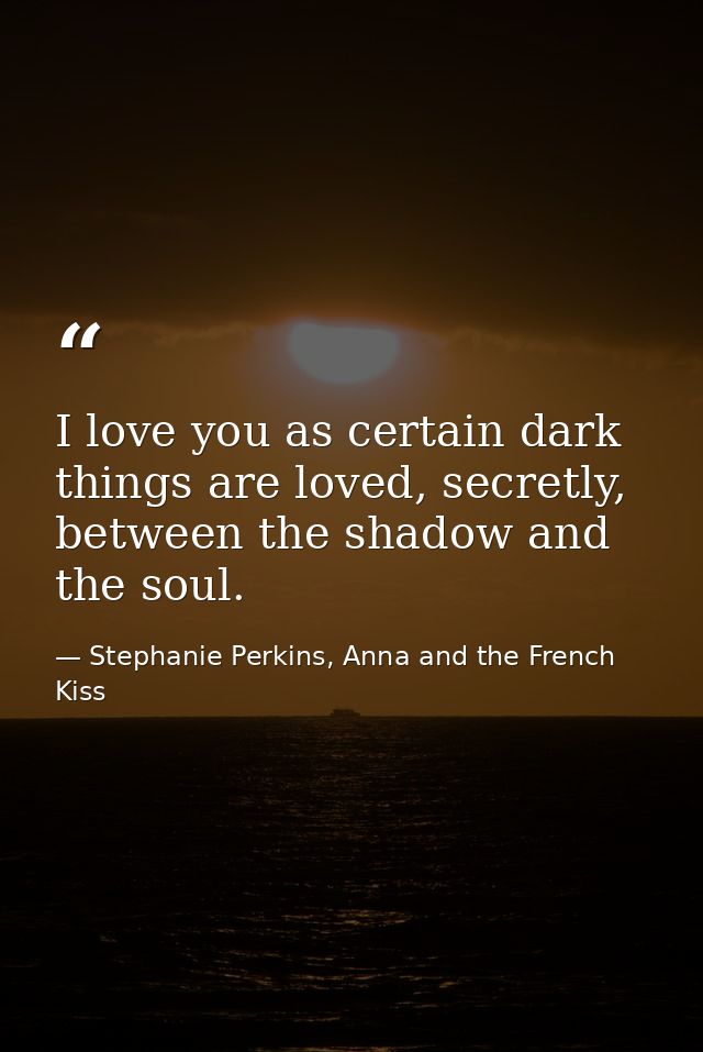 I love you as certain dark things are loved, secretly, between the shadow and the soul. — Stephanie Perkins, Anna and the French Kiss