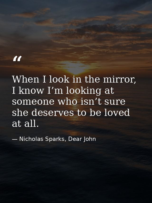 When I look in the mirror, I know I’m looking at someone who isn’t sure she deserves to be loved at all. — Nicholas Sparks, Dear John