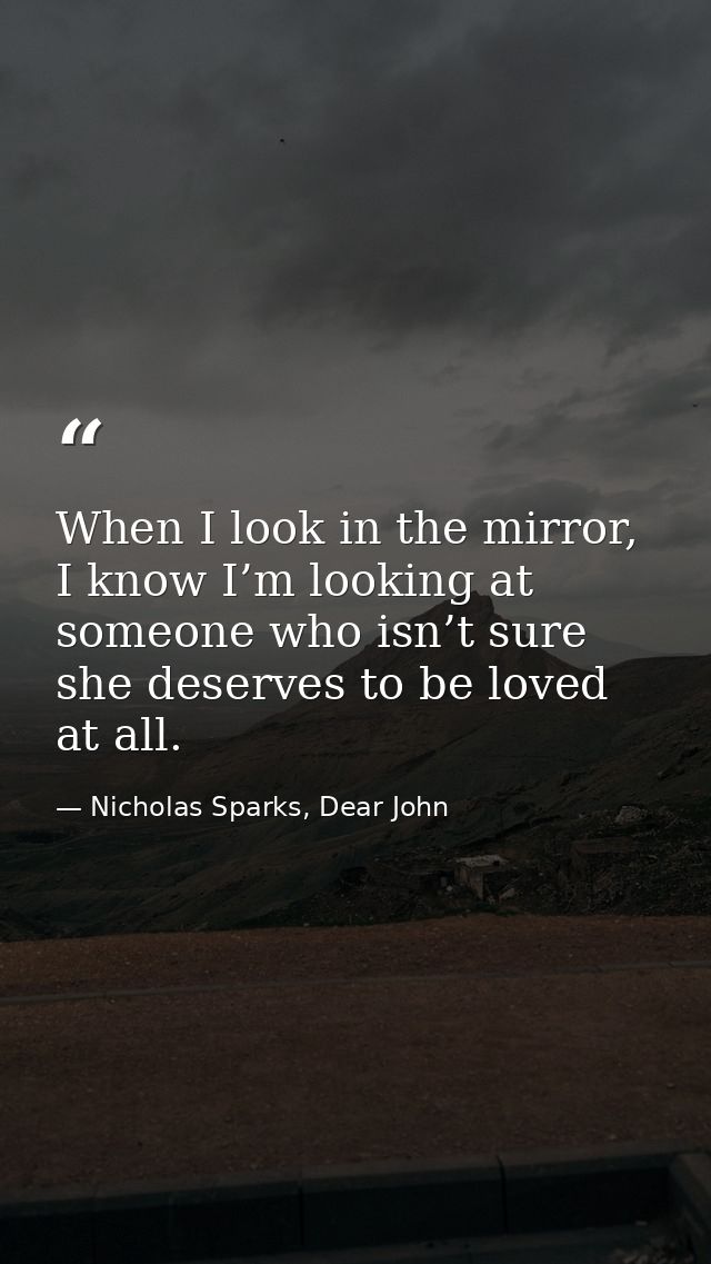When I look in the mirror, I know I’m looking at someone who isn’t sure she deserves to be loved at all. — Nicholas Sparks, Dear John