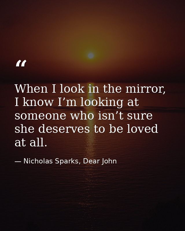 When I look in the mirror, I know I’m looking at someone who isn’t sure she deserves to be loved at all. — Nicholas Sparks, Dear John