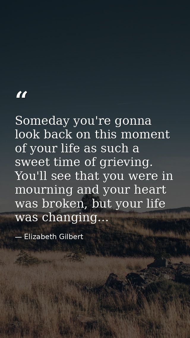 Someday you're gonna look back on this moment of your life as such a sweet time of grieving. You'll see that you were in — Elizabeth Gilbert