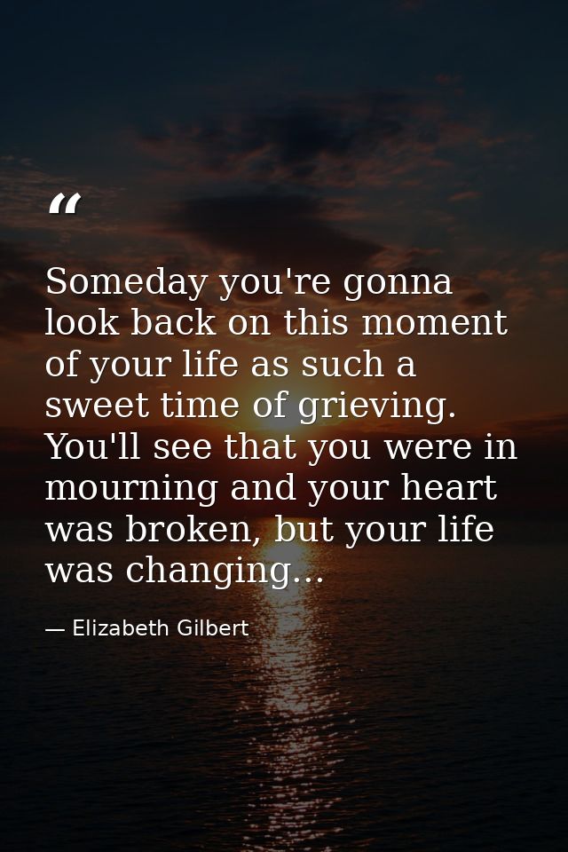 Someday you're gonna look back on this moment of your life as such a sweet time of grieving. You'll see that you were in — Elizabeth Gilbert