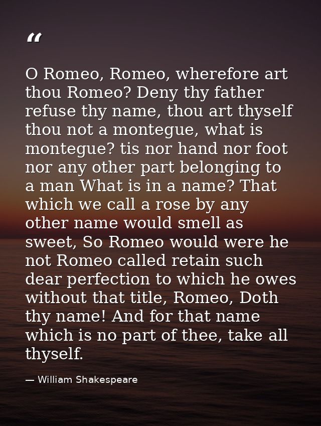 O Romeo, Romeo, wherefore art thou Romeo? Deny thy father refuse thy name, thou art thyself thou not a montegue, what is — William Shakespeare