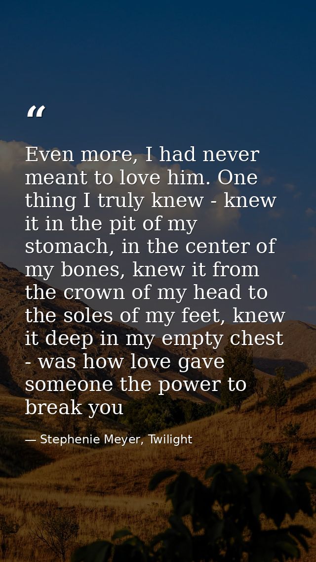 Even more, I had never meant to love him. One thing I truly knew - knew it in the pit of my stomach, in the center of my — Stephenie Meyer, Twilight