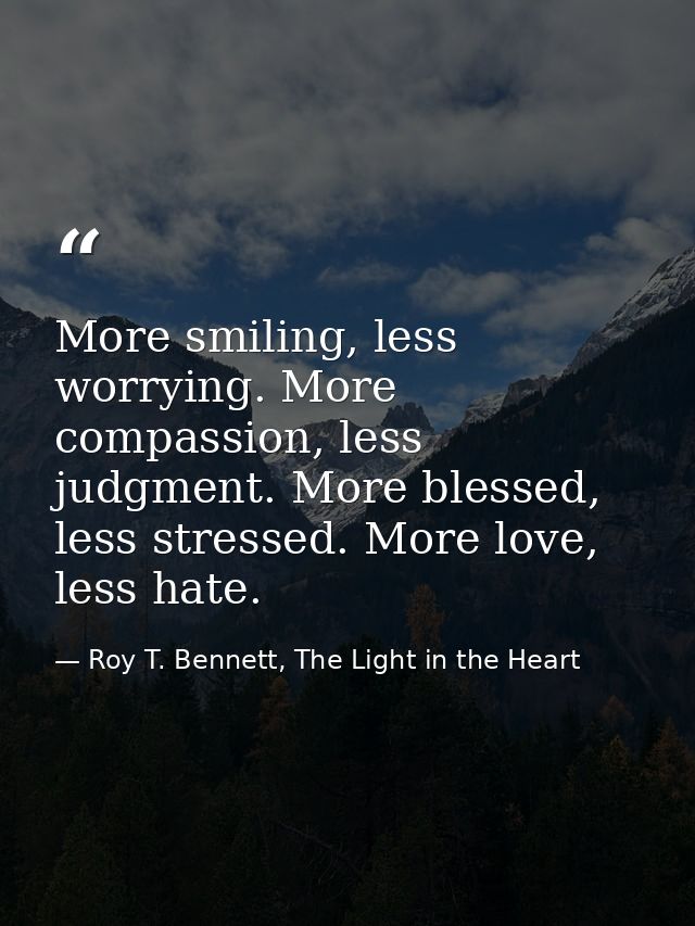 More smiling, less worrying. More compassion, less judgment. More blessed, less stressed. More love, less hate. — Roy T. Bennett, The Light in the Heart