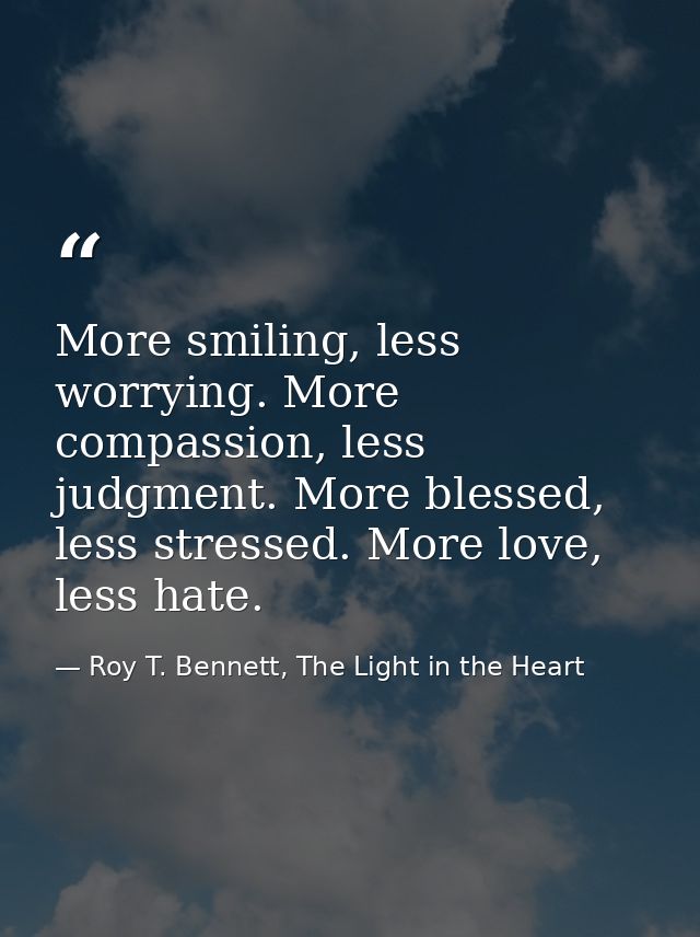 More smiling, less worrying. More compassion, less judgment. More blessed, less stressed. More love, less hate. — Roy T. Bennett, The Light in the Heart