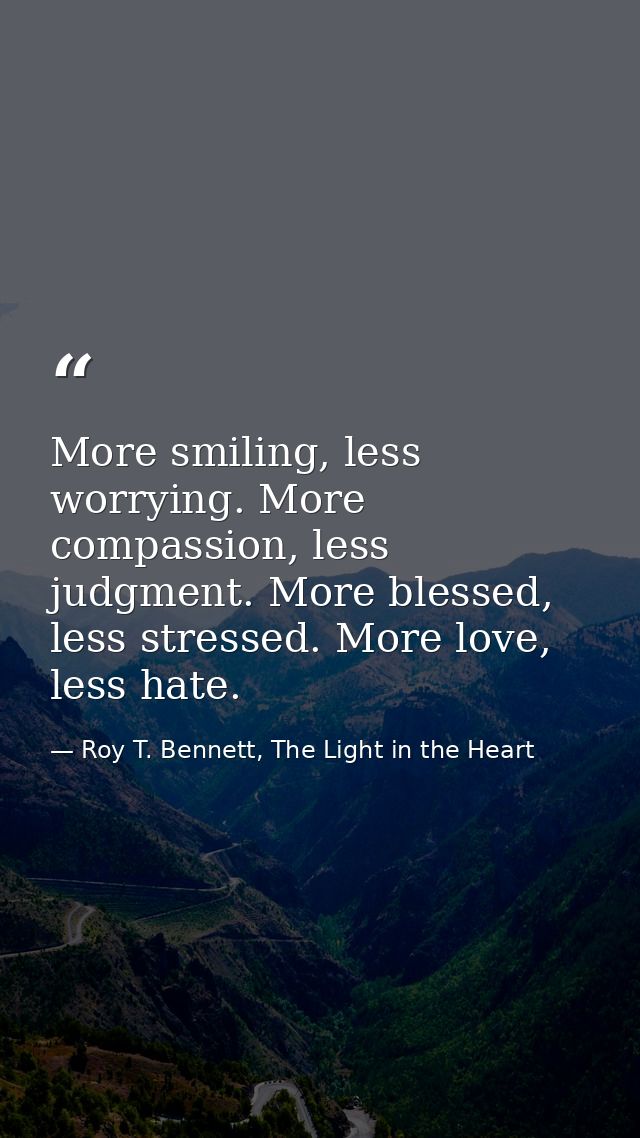More smiling, less worrying. More compassion, less judgment. More blessed, less stressed. More love, less hate. — Roy T. Bennett, The Light in the Heart