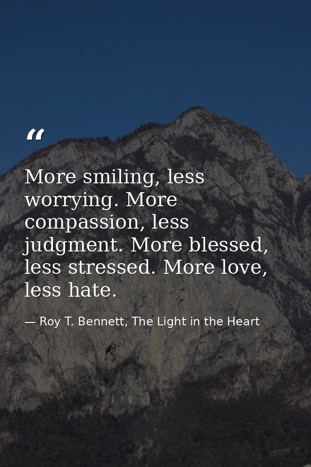 More smiling, less worrying. More compassion, less judgment. More blessed, less stressed. More love, less hate. — Roy T. Bennett, The Light in the Heart