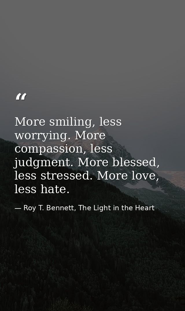 More smiling, less worrying. More compassion, less judgment. More blessed, less stressed. More love, less hate. — Roy T. Bennett, The Light in the Heart