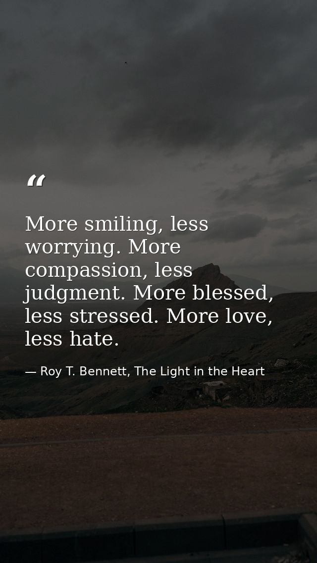 More smiling, less worrying. More compassion, less judgment. More blessed, less stressed. More love, less hate. — Roy T. Bennett, The Light in the Heart