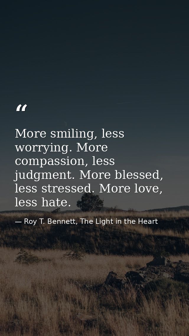 More smiling, less worrying. More compassion, less judgment. More blessed, less stressed. More love, less hate. — Roy T. Bennett, The Light in the Heart