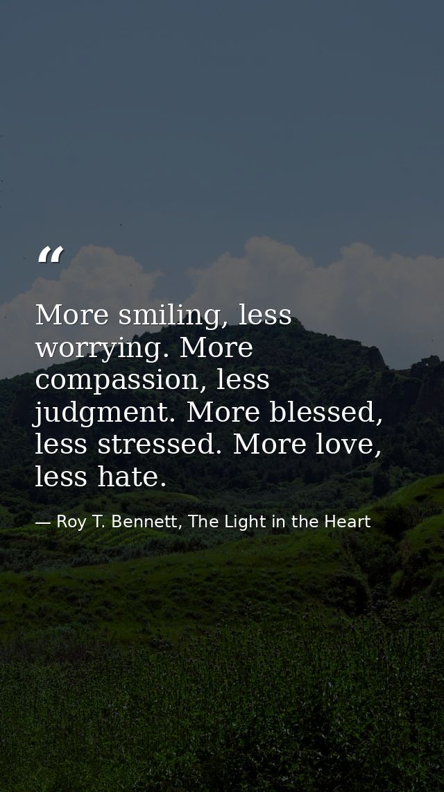 More smiling, less worrying. More compassion, less judgment. More blessed, less stressed. More love, less hate. — Roy T. Bennett, The Light in the Heart