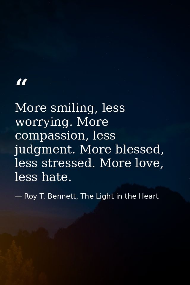More smiling, less worrying. More compassion, less judgment. More blessed, less stressed. More love, less hate. — Roy T. Bennett, The Light in the Heart