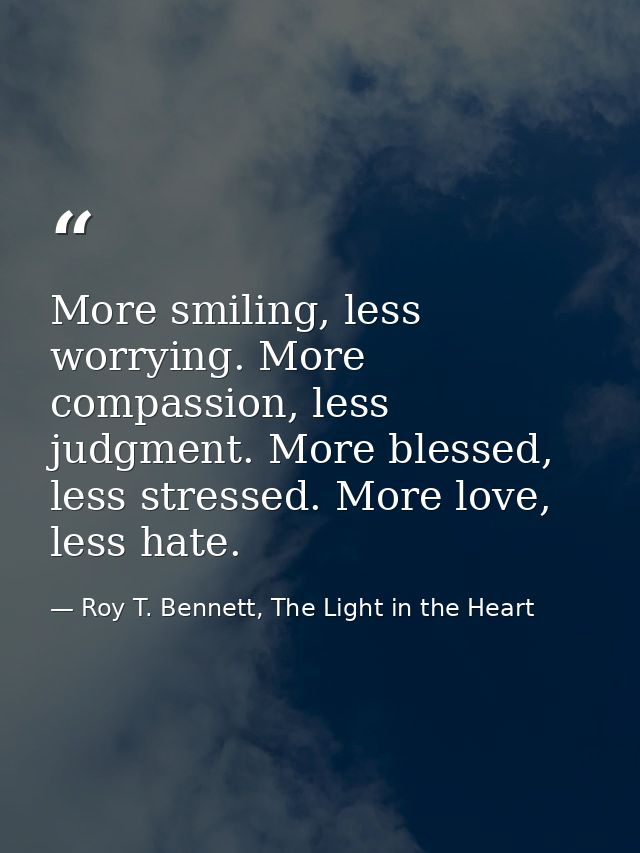 More smiling, less worrying. More compassion, less judgment. More blessed, less stressed. More love, less hate. — Roy T. Bennett, The Light in the Heart