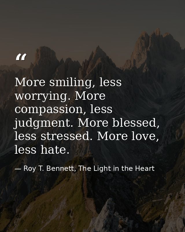 More smiling, less worrying. More compassion, less judgment. More blessed, less stressed. More love, less hate. — Roy T. Bennett, The Light in the Heart