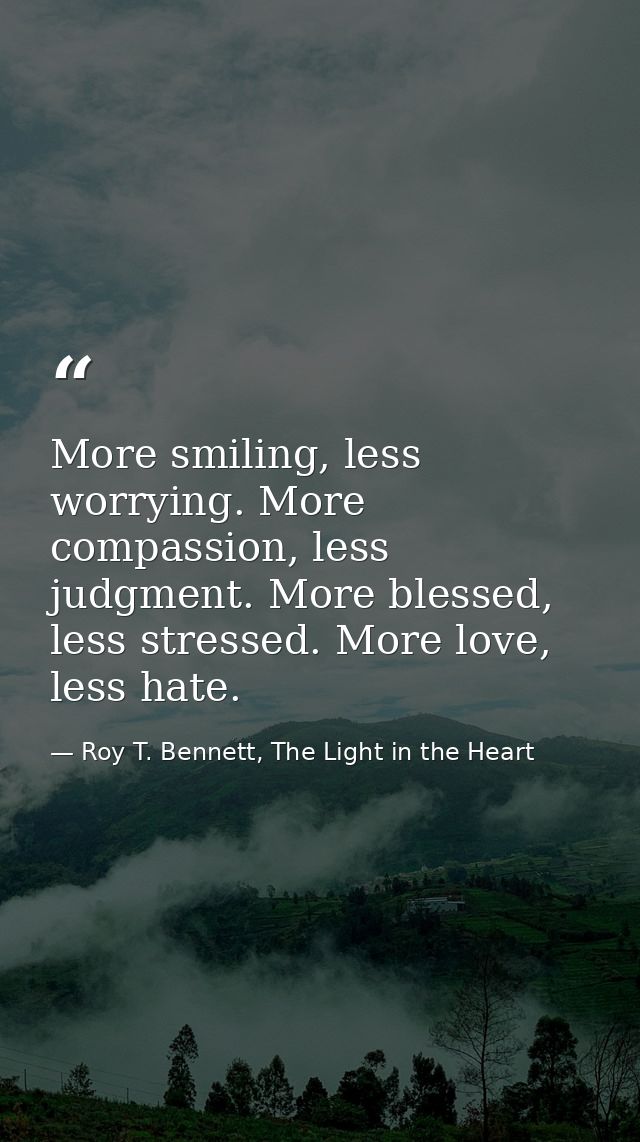 More smiling, less worrying. More compassion, less judgment. More blessed, less stressed. More love, less hate. — Roy T. Bennett, The Light in the Heart
