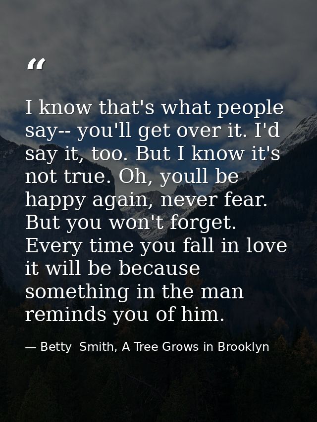 I know that's what people say-- you'll get over it. I'd say it, too. But I know it's not true. Oh, youll be happy again, — Betty  Smith, A Tree Grows in Brooklyn