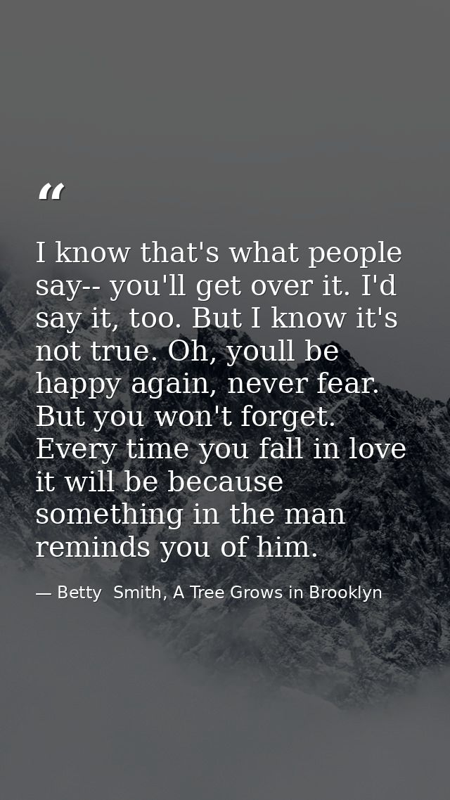 I know that's what people say-- you'll get over it. I'd say it, too. But I know it's not true. Oh, youll be happy again, — Betty  Smith, A Tree Grows in Brooklyn