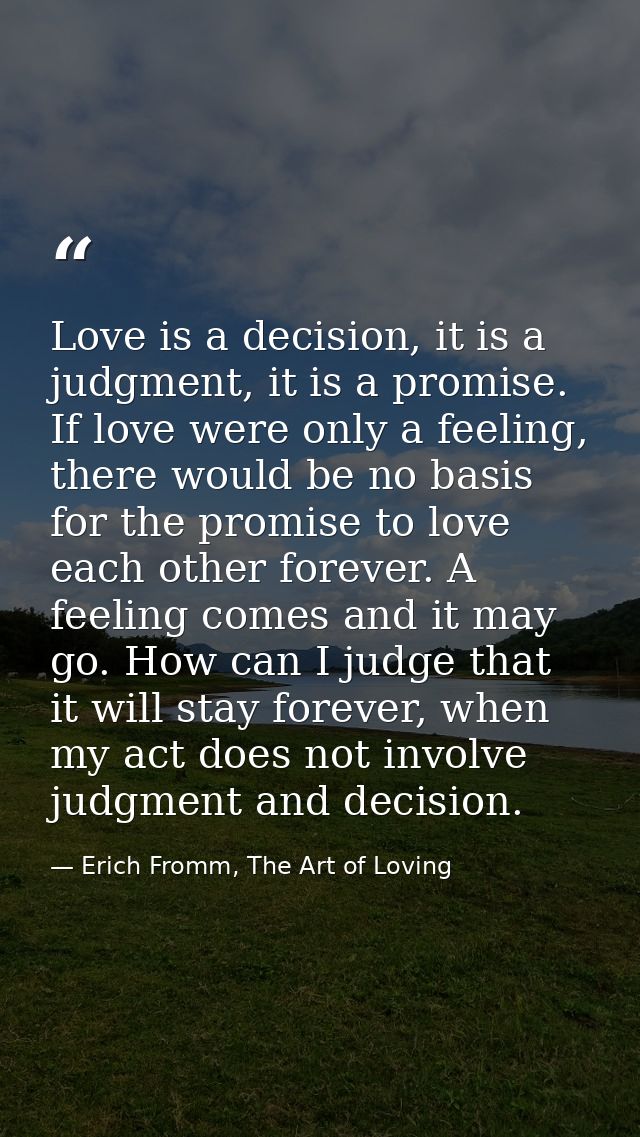 Love is a decision, it is a judgment, it is a promise. If love were only a feeling, there would be no basis for the prom — Erich Fromm, The Art of Loving