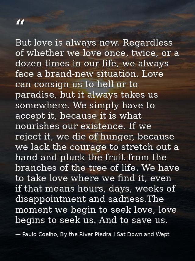 But love is always new. Regardless of whether we love once, twice, or a dozen times in our life, we always face a brand- — Paulo Coelho, By the River Piedra I Sat Down and Wept