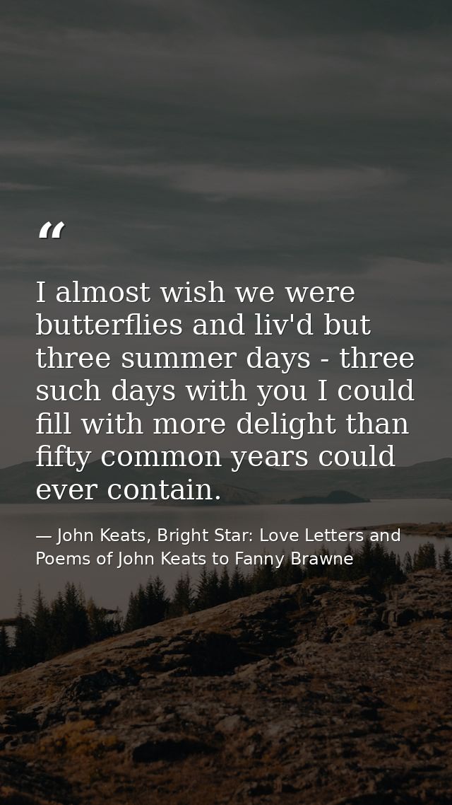 I almost wish we were butterflies and liv'd but three summer days - three such days with you I could fill with more deli — John Keats, Bright Star: Love Letters and Poems of John Keats to Fanny Brawne