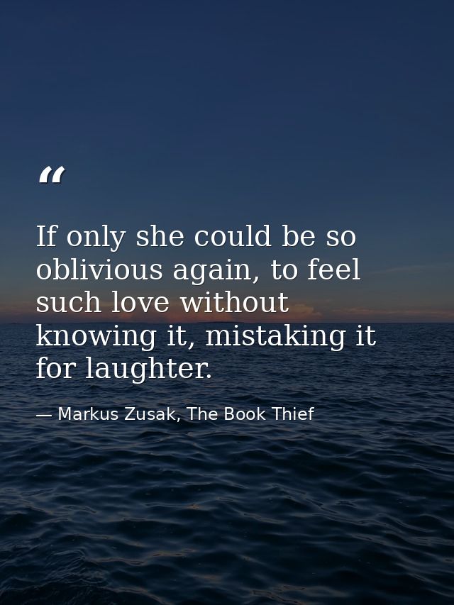 If only she could be so oblivious again, to feel such love without knowing it, mistaking it for laughter. — Markus Zusak, The Book Thief