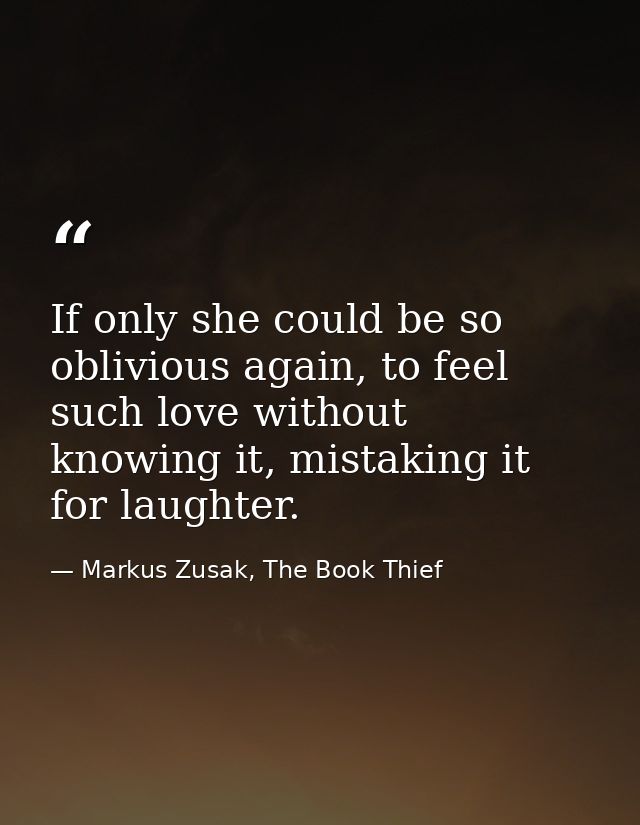 If only she could be so oblivious again, to feel such love without knowing it, mistaking it for laughter. — Markus Zusak, The Book Thief