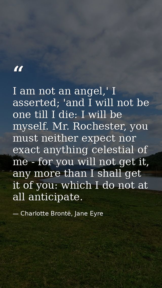 I am not an angel,' I asserted; 'and I will not be one till I die: I will be myself. Mr. Rochester, you must neither exp — Charlotte Brontë, Jane Eyre