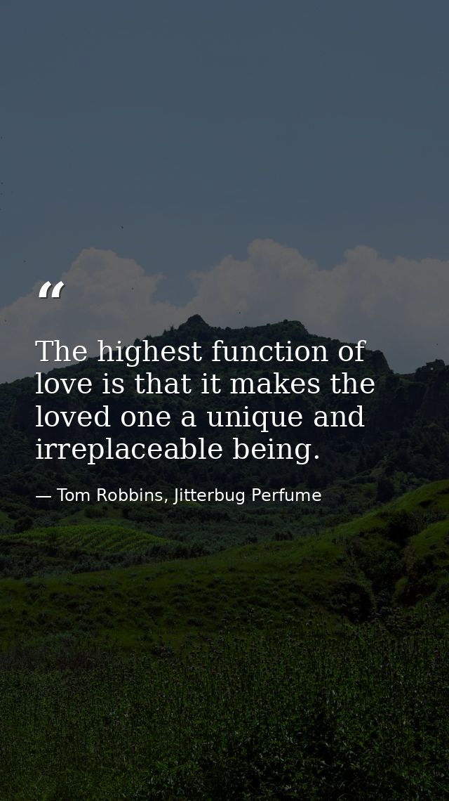 The highest function of love is that it makes the loved one a unique and irreplaceable being. — Tom Robbins, Jitterbug Perfume