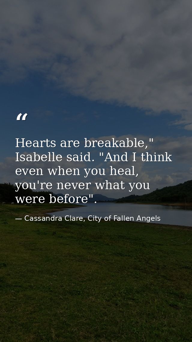 Hearts are breakable," Isabelle said. "And I think even when you heal, you're never what you were before". — Cassandra Clare, City of Fallen Angels