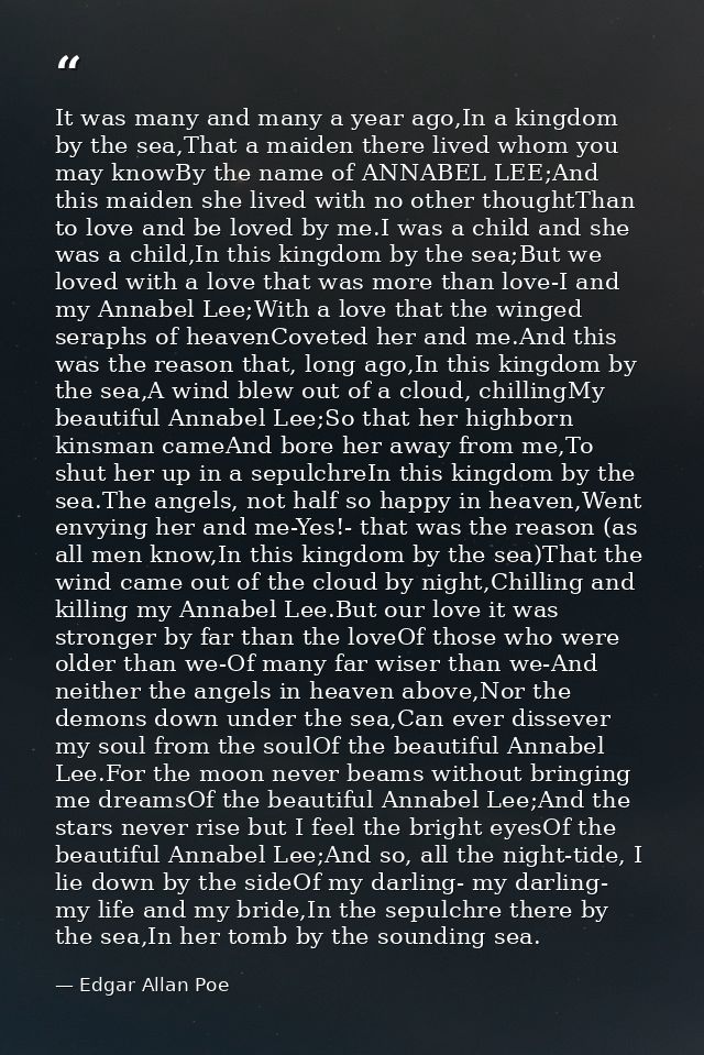 It was many and many a year ago,In a kingdom by the sea,That a maiden there lived whom you may knowBy the name of ANNABE — Edgar Allan Poe