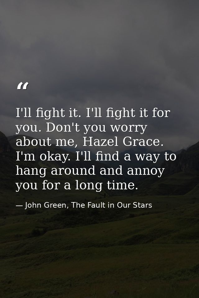 I'll fight it. I'll fight it for you. Don't you worry about me, Hazel Grace. I'm okay. I'll find a way to hang around an — John Green, The Fault in Our Stars