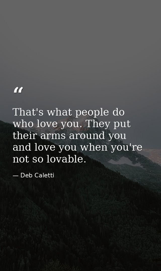 That's what people do who love you. They put their arms around you and love you when you're not so lovable. — Deb Caletti