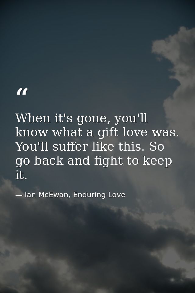 When it's gone, you'll know what a gift love was. You'll suffer like this. So go back and fight to keep it. — Ian McEwan, Enduring Love