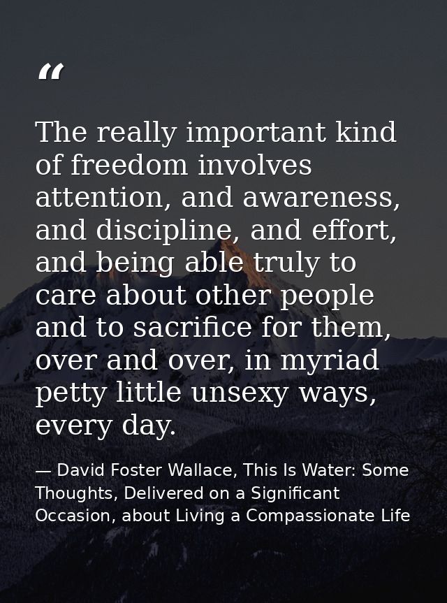 The really important kind of freedom involves attention, and awareness, and discipline, and effort, and being able truly — David Foster Wallace, This Is Water: Some Thoughts, Delivered on a Significant Occasion, about Living a Compassionate Life