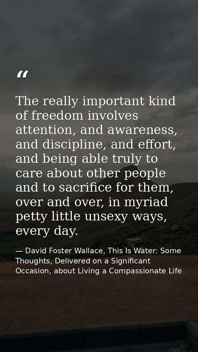 The really important kind of freedom involves attention, and awareness, and discipline, and effort, and being able truly — David Foster Wallace, This Is Water: Some Thoughts, Delivered on a Significant Occasion, about Living a Compassionate Life