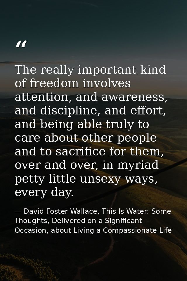 The really important kind of freedom involves attention, and awareness, and discipline, and effort, and being able truly — David Foster Wallace, This Is Water: Some Thoughts, Delivered on a Significant Occasion, about Living a Compassionate Life