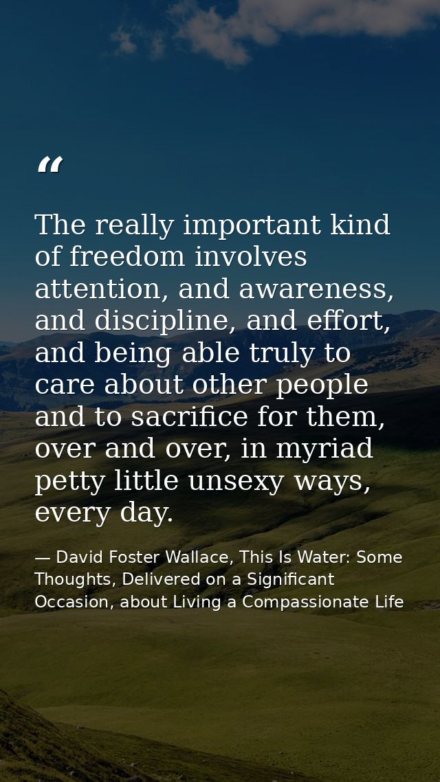 The really important kind of freedom involves attention, and awareness, and discipline, and effort, and being able truly — David Foster Wallace, This Is Water: Some Thoughts, Delivered on a Significant Occasion, about Living a Compassionate Life