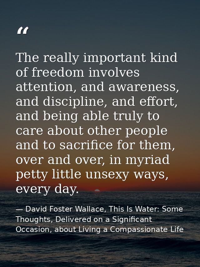 The really important kind of freedom involves attention, and awareness, and discipline, and effort, and being able truly — David Foster Wallace, This Is Water: Some Thoughts, Delivered on a Significant Occasion, about Living a Compassionate Life