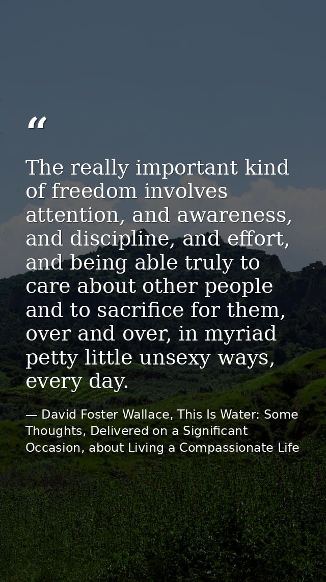The really important kind of freedom involves attention, and awareness, and discipline, and effort, and being able truly — David Foster Wallace, This Is Water: Some Thoughts, Delivered on a Significant Occasion, about Living a Compassionate Life